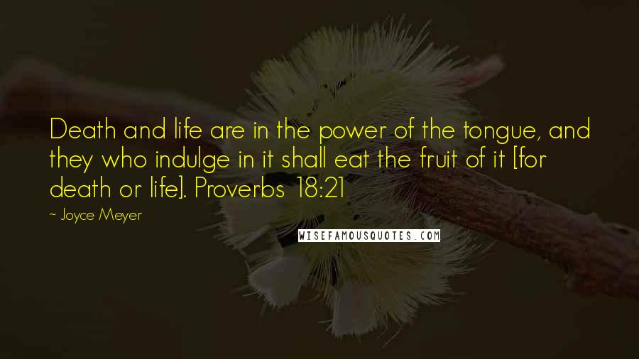 Joyce Meyer Quotes: Death and life are in the power of the tongue, and they who indulge in it shall eat the fruit of it [for death or life]. Proverbs 18:21