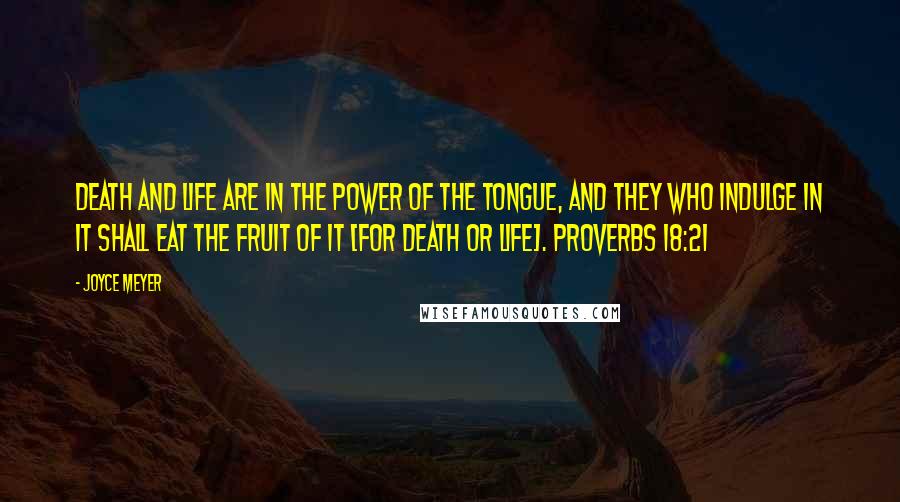 Joyce Meyer Quotes: Death and life are in the power of the tongue, and they who indulge in it shall eat the fruit of it [for death or life]. Proverbs 18:21