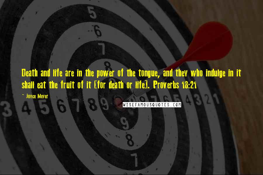 Joyce Meyer Quotes: Death and life are in the power of the tongue, and they who indulge in it shall eat the fruit of it [for death or life]. Proverbs 18:21