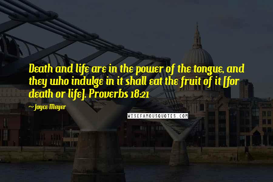 Joyce Meyer Quotes: Death and life are in the power of the tongue, and they who indulge in it shall eat the fruit of it [for death or life]. Proverbs 18:21