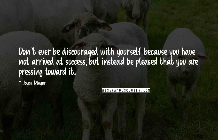 Joyce Meyer Quotes: Don't ever be discouraged with yourself because you have not arrived at success, but instead be pleased that you are pressing toward it.