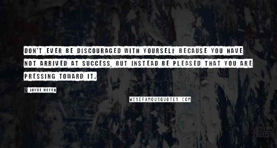 Joyce Meyer Quotes: Don't ever be discouraged with yourself because you have not arrived at success, but instead be pleased that you are pressing toward it.