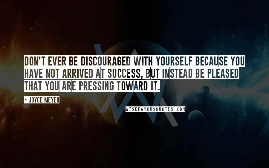 Joyce Meyer Quotes: Don't ever be discouraged with yourself because you have not arrived at success, but instead be pleased that you are pressing toward it.