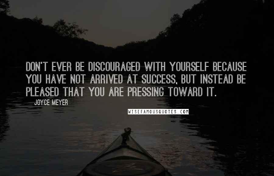 Joyce Meyer Quotes: Don't ever be discouraged with yourself because you have not arrived at success, but instead be pleased that you are pressing toward it.