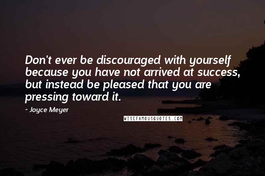 Joyce Meyer Quotes: Don't ever be discouraged with yourself because you have not arrived at success, but instead be pleased that you are pressing toward it.