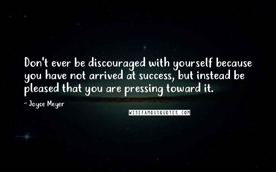 Joyce Meyer Quotes: Don't ever be discouraged with yourself because you have not arrived at success, but instead be pleased that you are pressing toward it.