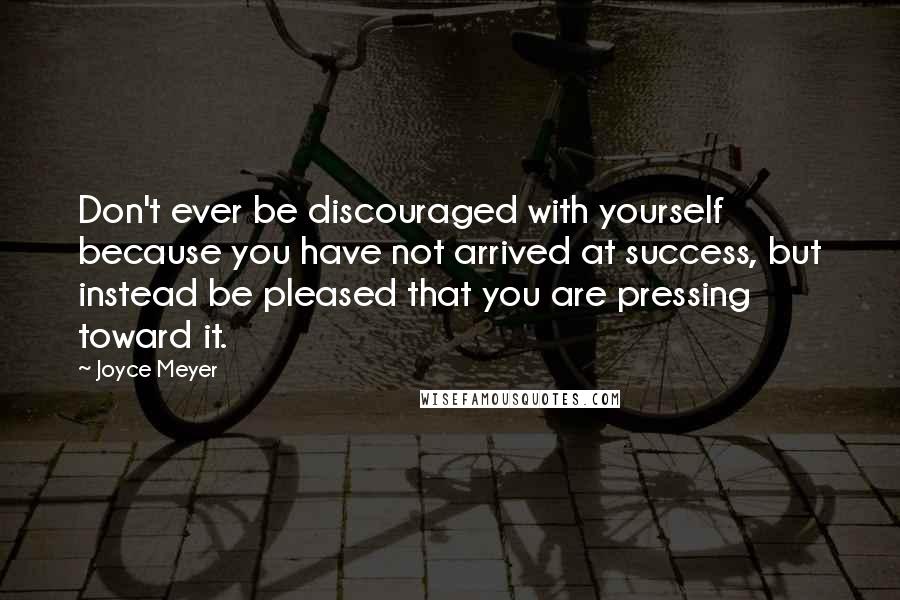 Joyce Meyer Quotes: Don't ever be discouraged with yourself because you have not arrived at success, but instead be pleased that you are pressing toward it.
