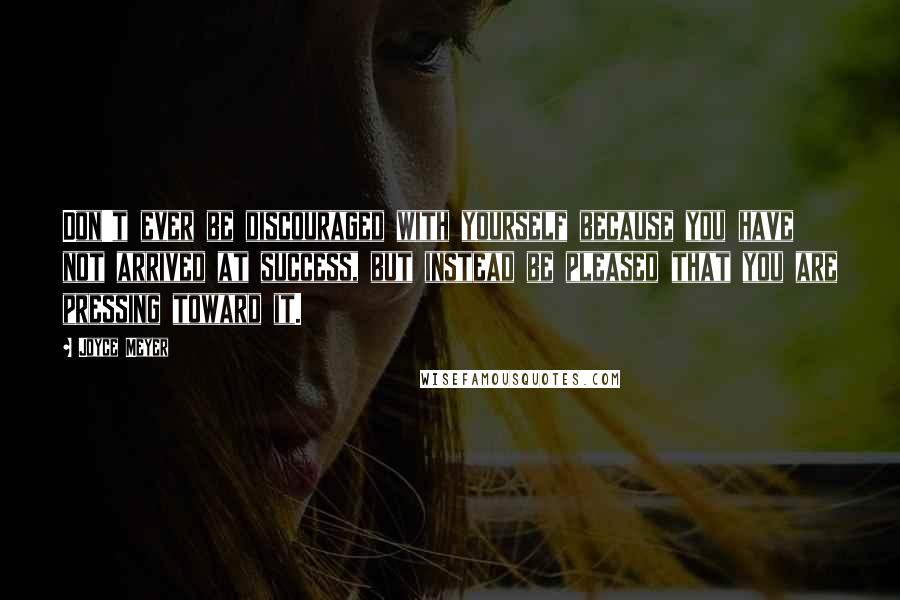 Joyce Meyer Quotes: Don't ever be discouraged with yourself because you have not arrived at success, but instead be pleased that you are pressing toward it.