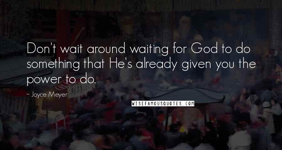 Joyce Meyer Quotes: Don't wait around waiting for God to do something that He's already given you the power to do.
