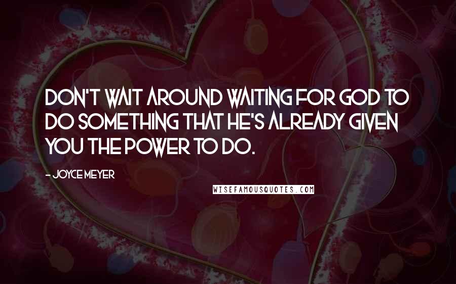 Joyce Meyer Quotes: Don't wait around waiting for God to do something that He's already given you the power to do.