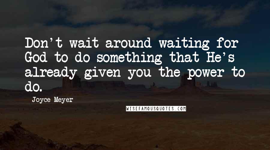 Joyce Meyer Quotes: Don't wait around waiting for God to do something that He's already given you the power to do.