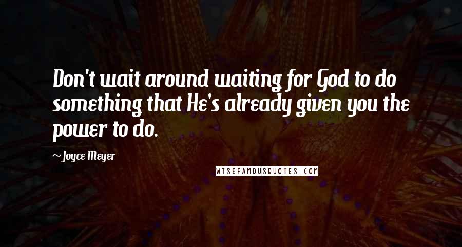 Joyce Meyer Quotes: Don't wait around waiting for God to do something that He's already given you the power to do.