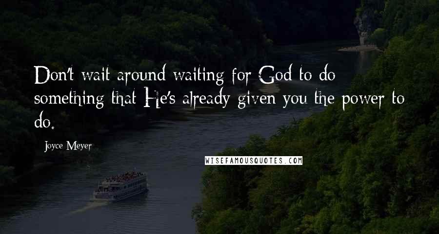 Joyce Meyer Quotes: Don't wait around waiting for God to do something that He's already given you the power to do.