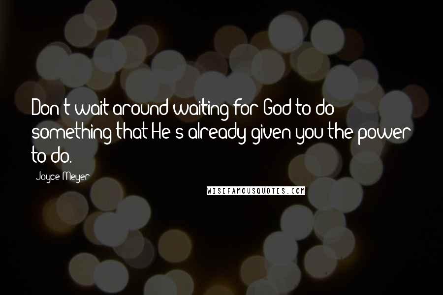 Joyce Meyer Quotes: Don't wait around waiting for God to do something that He's already given you the power to do.