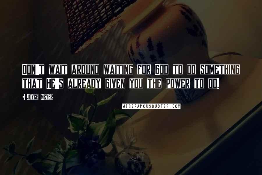 Joyce Meyer Quotes: Don't wait around waiting for God to do something that He's already given you the power to do.