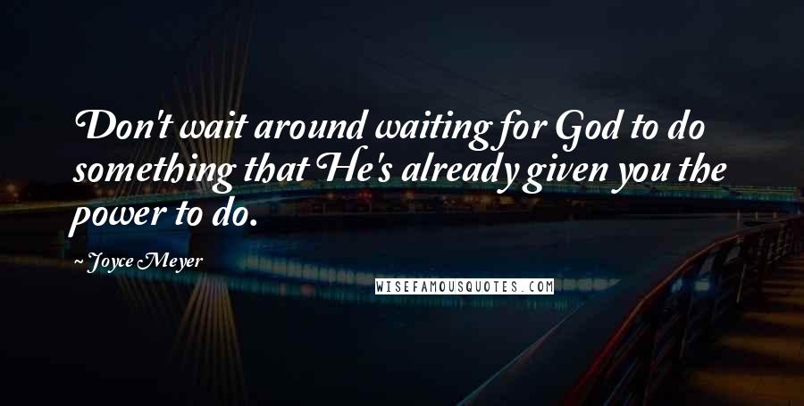 Joyce Meyer Quotes: Don't wait around waiting for God to do something that He's already given you the power to do.