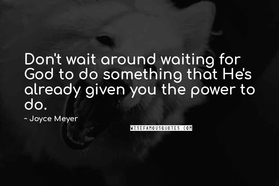 Joyce Meyer Quotes: Don't wait around waiting for God to do something that He's already given you the power to do.