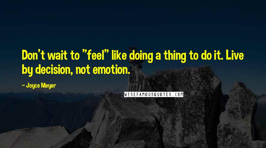 Joyce Meyer Quotes: Don't wait to "feel" like doing a thing to do it. Live by decision, not emotion.