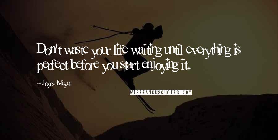 Joyce Meyer Quotes: Don't waste your life waiting until everything is perfect before you start enjoying it.