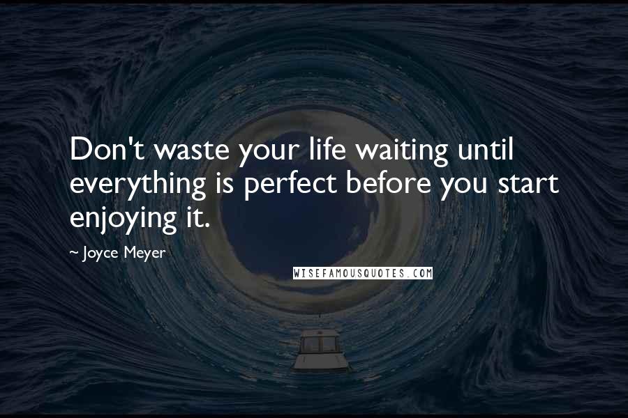 Joyce Meyer Quotes: Don't waste your life waiting until everything is perfect before you start enjoying it.