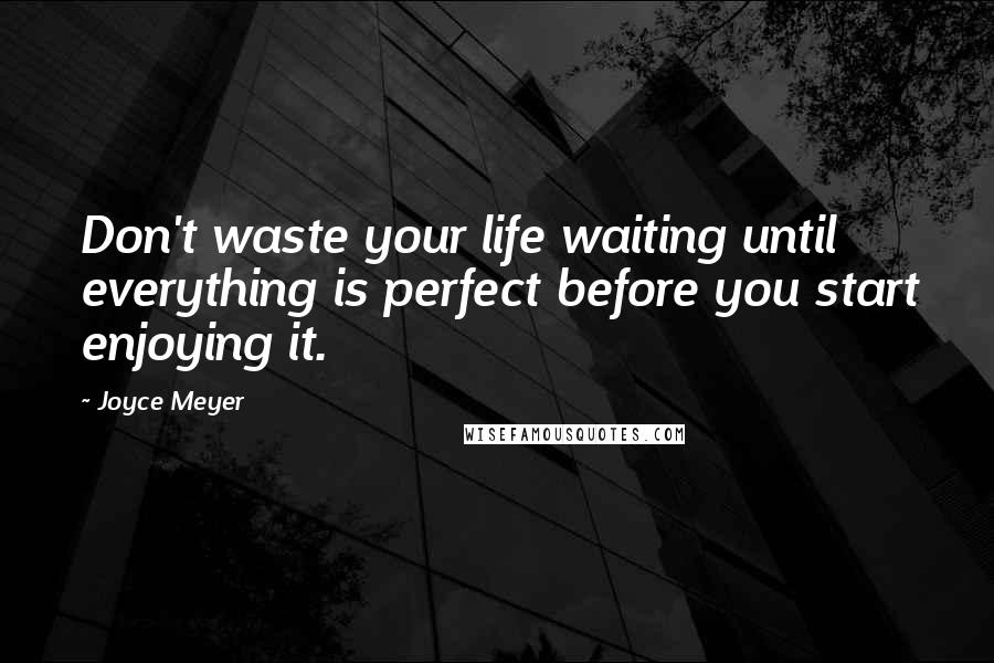Joyce Meyer Quotes: Don't waste your life waiting until everything is perfect before you start enjoying it.