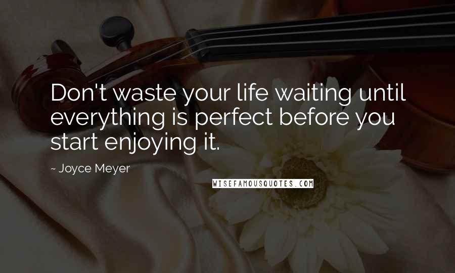 Joyce Meyer Quotes: Don't waste your life waiting until everything is perfect before you start enjoying it.
