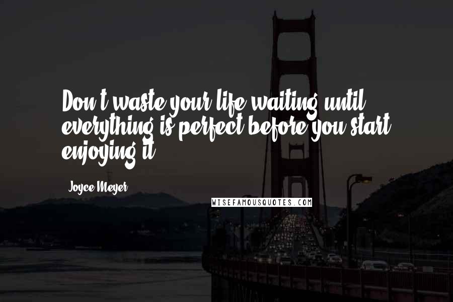 Joyce Meyer Quotes: Don't waste your life waiting until everything is perfect before you start enjoying it.