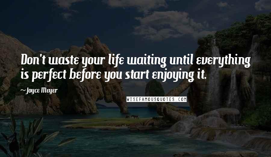 Joyce Meyer Quotes: Don't waste your life waiting until everything is perfect before you start enjoying it.