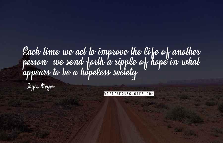 Joyce Meyer Quotes: Each time we act to improve the life of another person, we send forth a ripple of hope in what appears to be a hopeless society.