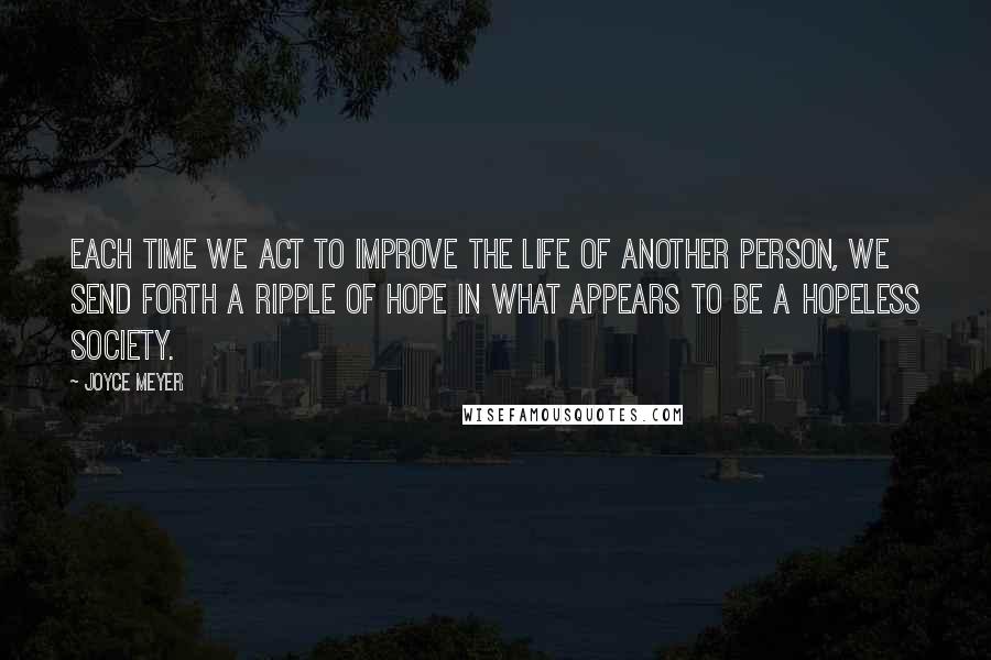 Joyce Meyer Quotes: Each time we act to improve the life of another person, we send forth a ripple of hope in what appears to be a hopeless society.
