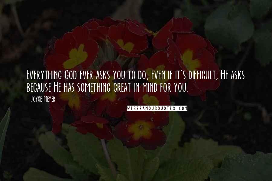 Joyce Meyer Quotes: Everything God ever asks you to do, even if it's difficult, He asks because He has something great in mind for you.