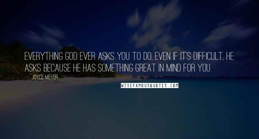 Joyce Meyer Quotes: Everything God ever asks you to do, even if it's difficult, He asks because He has something great in mind for you.