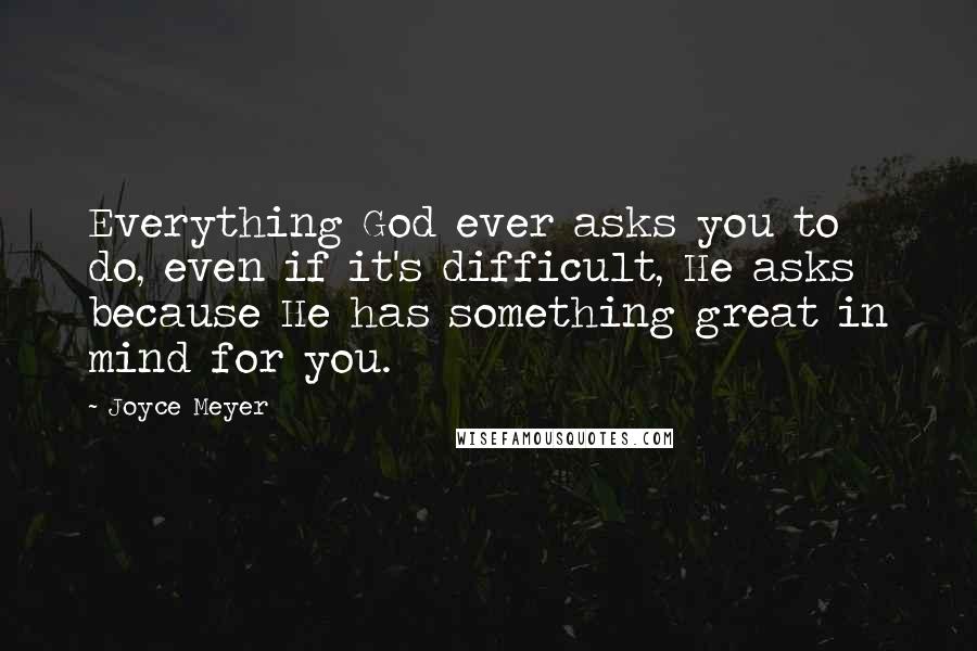 Joyce Meyer Quotes: Everything God ever asks you to do, even if it's difficult, He asks because He has something great in mind for you.