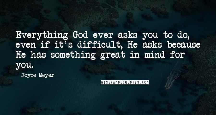 Joyce Meyer Quotes: Everything God ever asks you to do, even if it's difficult, He asks because He has something great in mind for you.