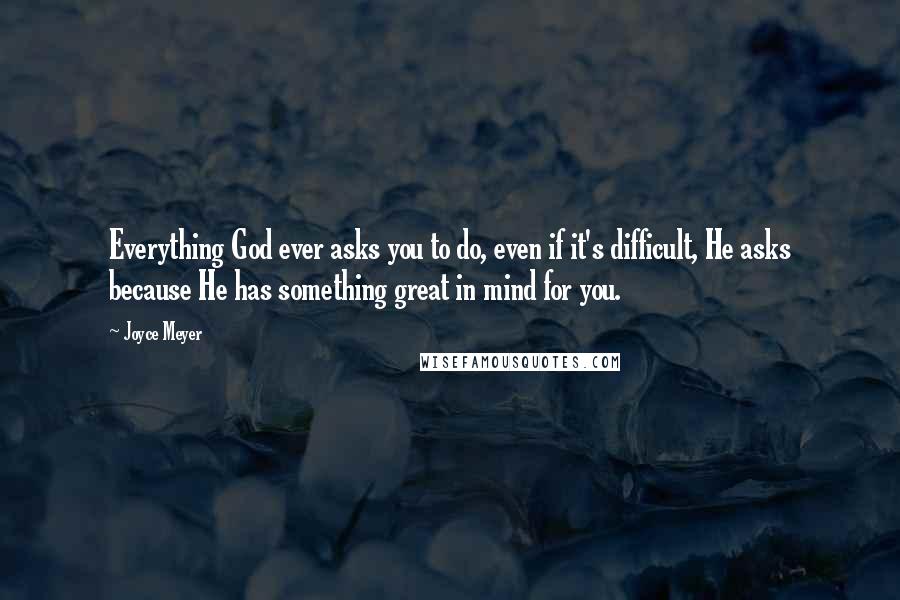 Joyce Meyer Quotes: Everything God ever asks you to do, even if it's difficult, He asks because He has something great in mind for you.