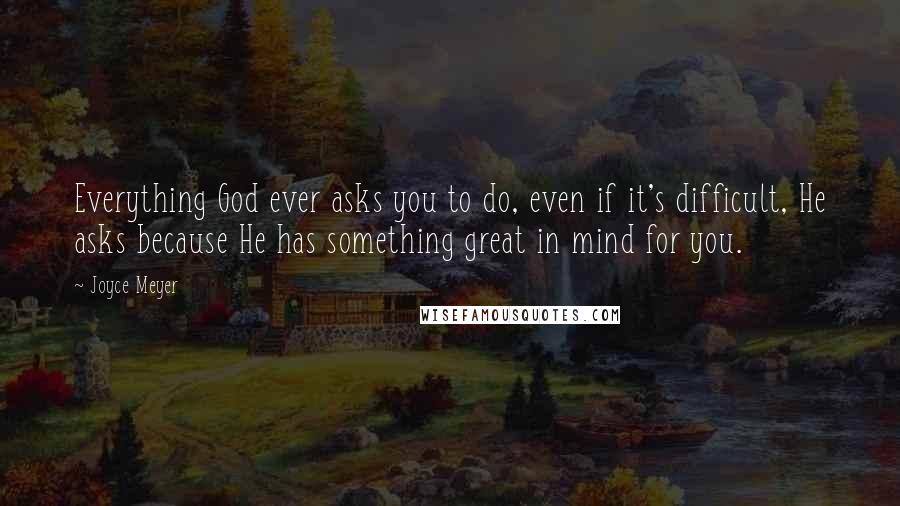 Joyce Meyer Quotes: Everything God ever asks you to do, even if it's difficult, He asks because He has something great in mind for you.