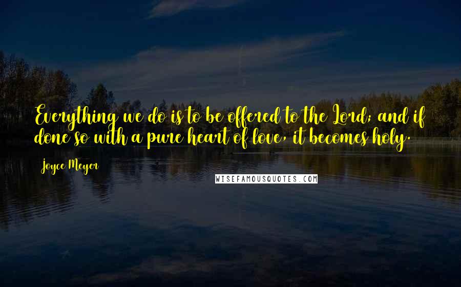 Joyce Meyer Quotes: Everything we do is to be offered to the Lord; and if done so with a pure heart of love, it becomes holy.