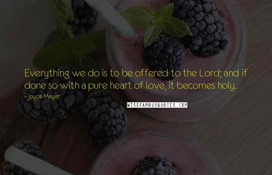 Joyce Meyer Quotes: Everything we do is to be offered to the Lord; and if done so with a pure heart of love, it becomes holy.