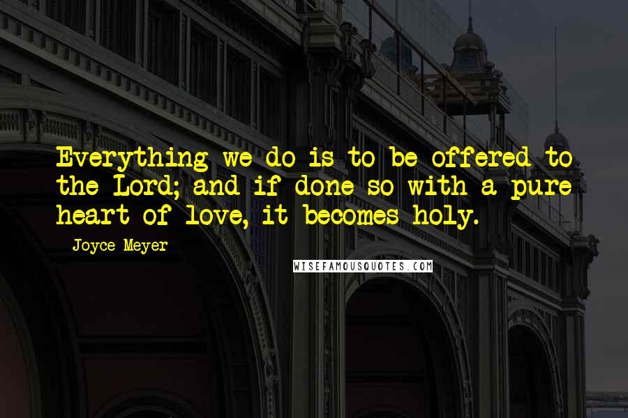 Joyce Meyer Quotes: Everything we do is to be offered to the Lord; and if done so with a pure heart of love, it becomes holy.