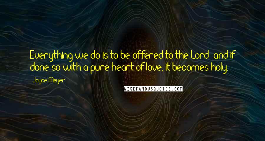 Joyce Meyer Quotes: Everything we do is to be offered to the Lord; and if done so with a pure heart of love, it becomes holy.