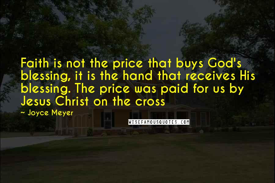 Joyce Meyer Quotes: Faith is not the price that buys God's blessing, it is the hand that receives His blessing. The price was paid for us by Jesus Christ on the cross