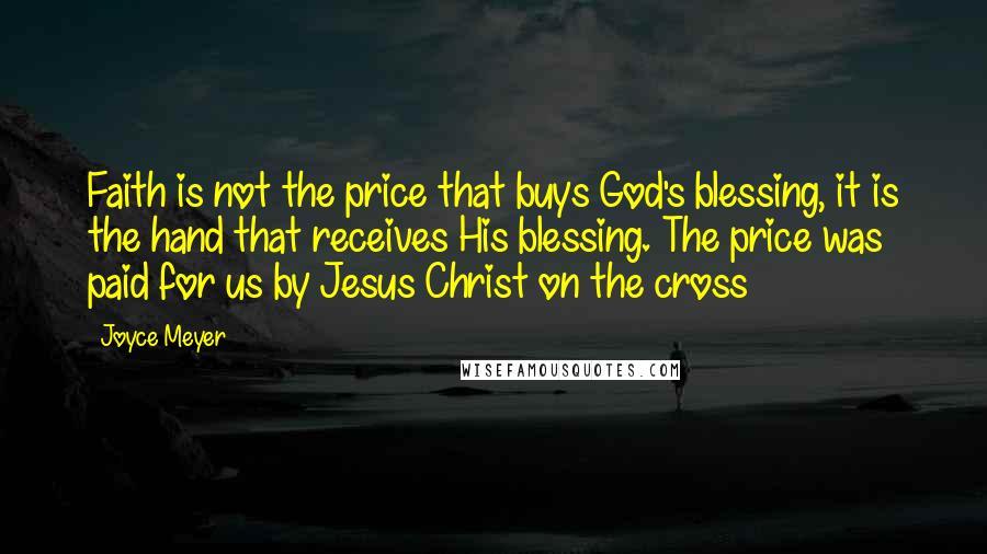 Joyce Meyer Quotes: Faith is not the price that buys God's blessing, it is the hand that receives His blessing. The price was paid for us by Jesus Christ on the cross