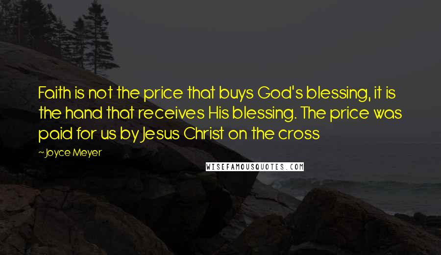 Joyce Meyer Quotes: Faith is not the price that buys God's blessing, it is the hand that receives His blessing. The price was paid for us by Jesus Christ on the cross