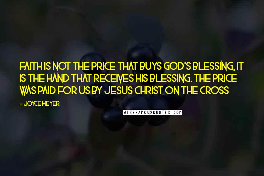 Joyce Meyer Quotes: Faith is not the price that buys God's blessing, it is the hand that receives His blessing. The price was paid for us by Jesus Christ on the cross