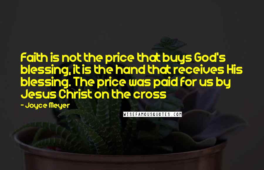 Joyce Meyer Quotes: Faith is not the price that buys God's blessing, it is the hand that receives His blessing. The price was paid for us by Jesus Christ on the cross