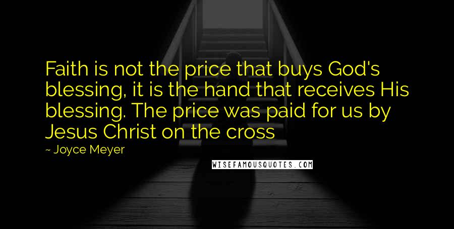 Joyce Meyer Quotes: Faith is not the price that buys God's blessing, it is the hand that receives His blessing. The price was paid for us by Jesus Christ on the cross