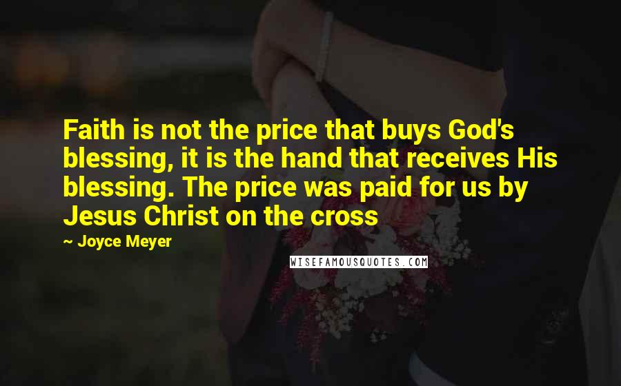 Joyce Meyer Quotes: Faith is not the price that buys God's blessing, it is the hand that receives His blessing. The price was paid for us by Jesus Christ on the cross