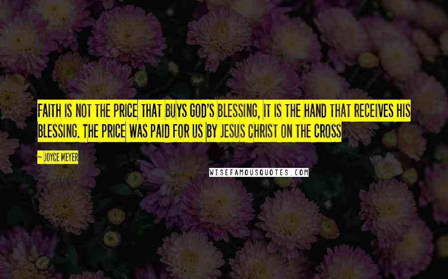 Joyce Meyer Quotes: Faith is not the price that buys God's blessing, it is the hand that receives His blessing. The price was paid for us by Jesus Christ on the cross