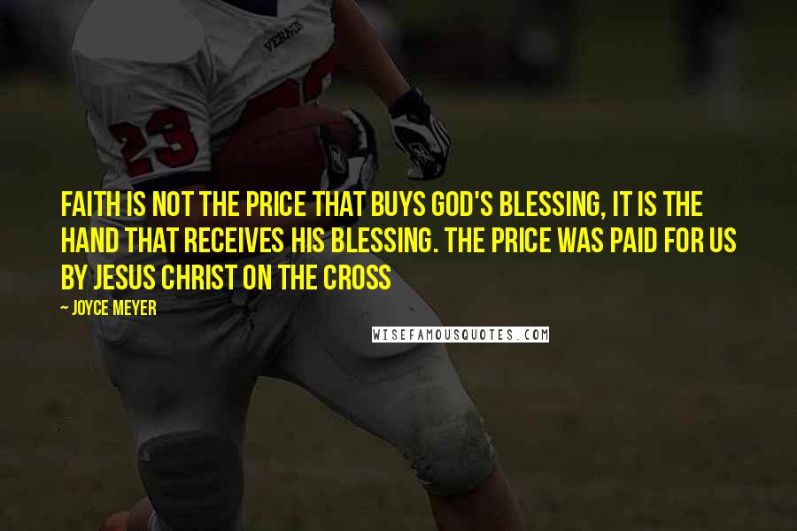 Joyce Meyer Quotes: Faith is not the price that buys God's blessing, it is the hand that receives His blessing. The price was paid for us by Jesus Christ on the cross