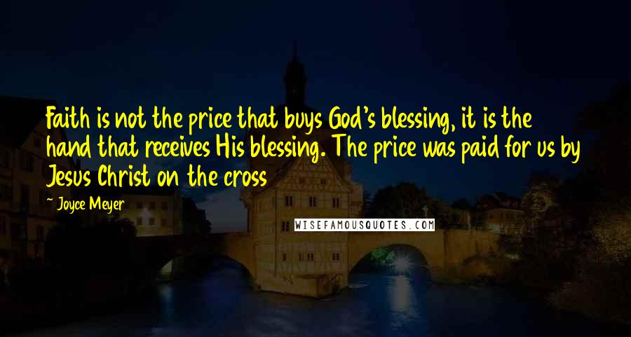 Joyce Meyer Quotes: Faith is not the price that buys God's blessing, it is the hand that receives His blessing. The price was paid for us by Jesus Christ on the cross